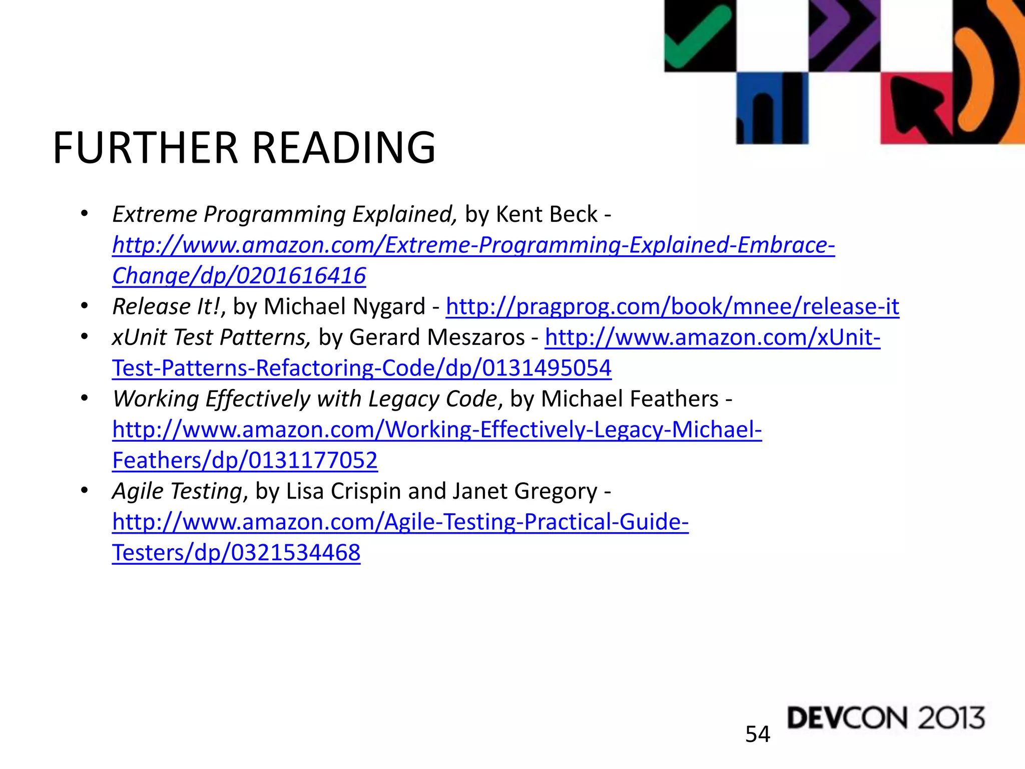 54
FURTHER READING
• Extreme Programming Explained, by Kent Beck -
http://www.amazon.com/Extreme-Programming-Explained-Embrace-
Change/dp/0201616416
• Release It!, by Michael Nygard - http://pragprog.com/book/mnee/release-it
• xUnit Test Patterns, by Gerard Meszaros - http://www.amazon.com/xUnit-
Test-Patterns-Refactoring-Code/dp/0131495054
• Working Effectively with Legacy Code, by Michael Feathers -
http://www.amazon.com/Working-Effectively-Legacy-Michael-
Feathers/dp/0131177052
• Agile Testing, by Lisa Crispin and Janet Gregory -
http://www.amazon.com/Agile-Testing-Practical-Guide-
Testers/dp/0321534468
 