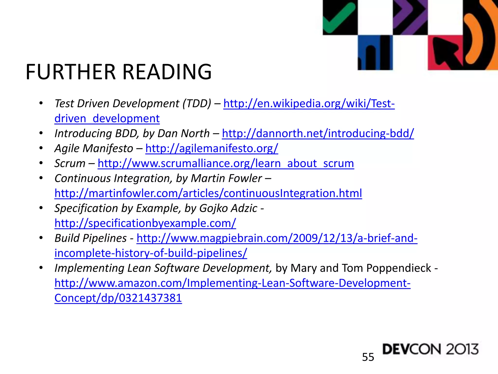 55
FURTHER READING
• Test Driven Development (TDD) – http://en.wikipedia.org/wiki/Test-
driven_development
• Introducing BDD, by Dan North – http://dannorth.net/introducing-bdd/
• Agile Manifesto – http://agilemanifesto.org/
• Scrum – http://www.scrumalliance.org/learn_about_scrum
• Continuous Integration, by Martin Fowler –
http://martinfowler.com/articles/continuousIntegration.html
• Specification by Example, by Gojko Adzic -
http://specificationbyexample.com/
• Build Pipelines - http://www.magpiebrain.com/2009/12/13/a-brief-and-
incomplete-history-of-build-pipelines/
• Implementing Lean Software Development, by Mary and Tom Poppendieck -
http://www.amazon.com/Implementing-Lean-Software-Development-
Concept/dp/0321437381
 