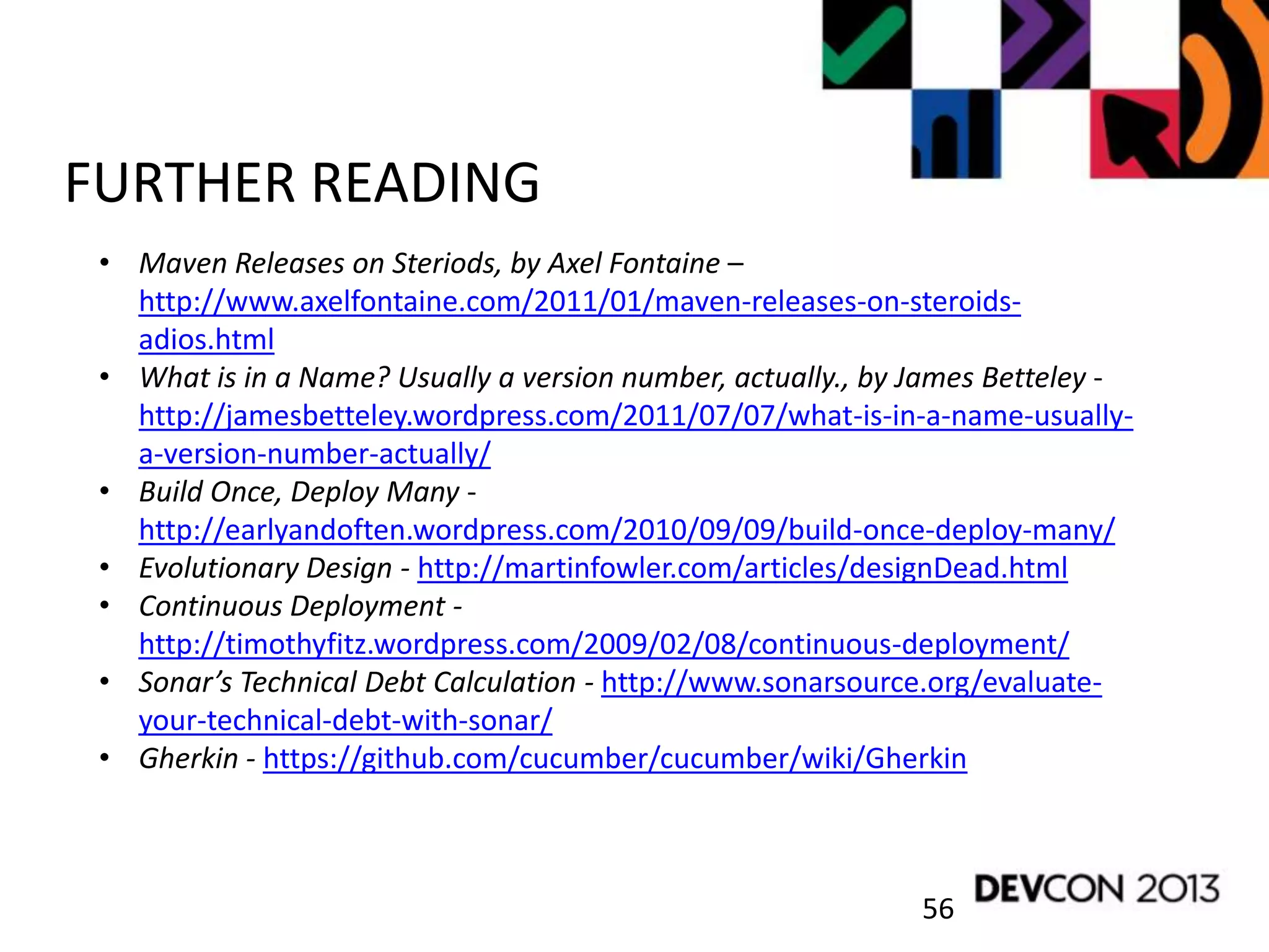56
FURTHER READING
• Maven Releases on Steriods, by Axel Fontaine –
http://www.axelfontaine.com/2011/01/maven-releases-on-steroids-
adios.html
• What is in a Name? Usually a version number, actually., by James Betteley -
http://jamesbetteley.wordpress.com/2011/07/07/what-is-in-a-name-usually-
a-version-number-actually/
• Build Once, Deploy Many -
http://earlyandoften.wordpress.com/2010/09/09/build-once-deploy-many/
• Evolutionary Design - http://martinfowler.com/articles/designDead.html
• Continuous Deployment -
http://timothyfitz.wordpress.com/2009/02/08/continuous-deployment/
• Sonar’s Technical Debt Calculation - http://www.sonarsource.org/evaluate-
your-technical-debt-with-sonar/
• Gherkin - https://github.com/cucumber/cucumber/wiki/Gherkin
 