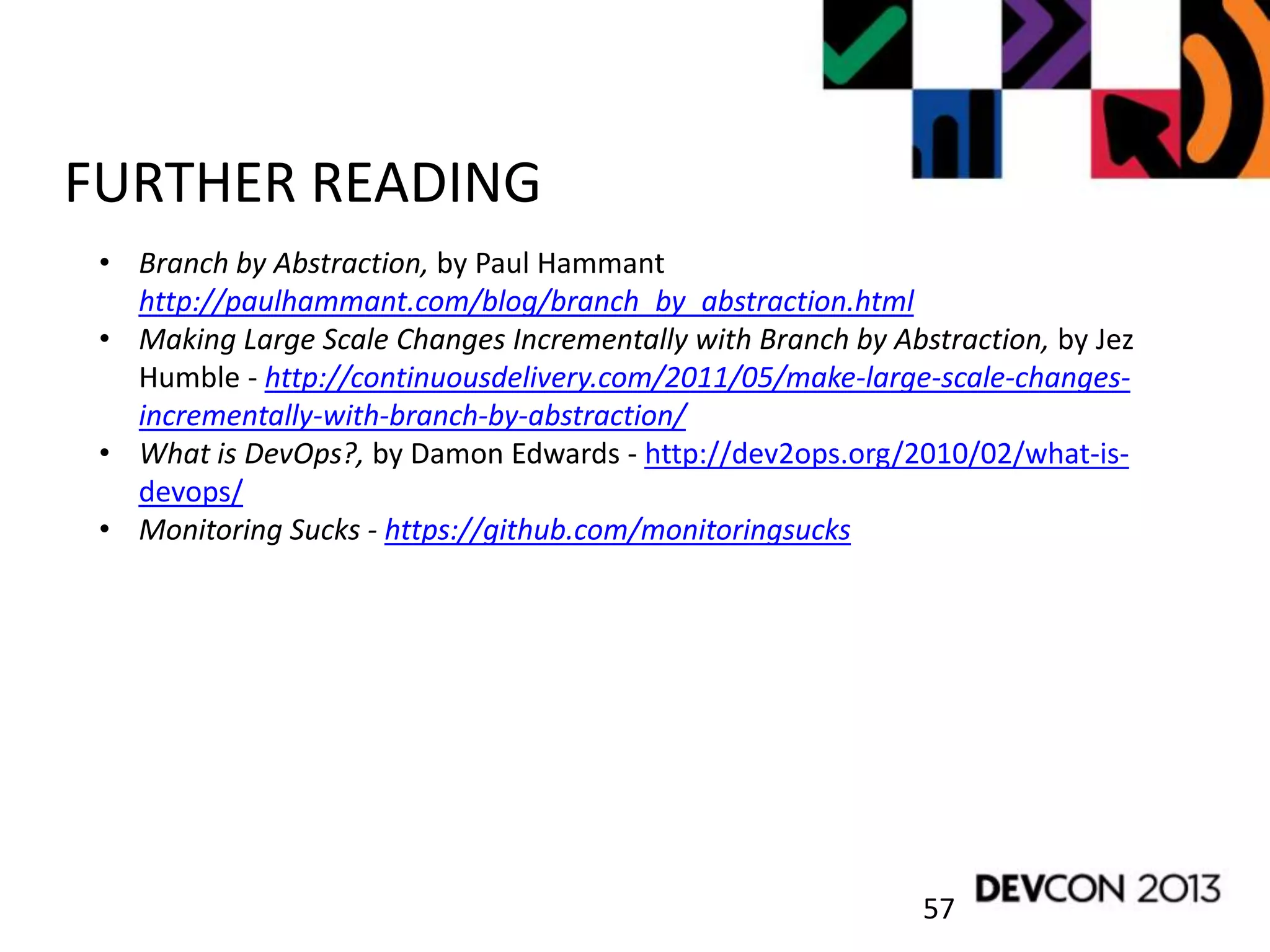 57
FURTHER READING
• Branch by Abstraction, by Paul Hammant
http://paulhammant.com/blog/branch_by_abstraction.html
• Making Large Scale Changes Incrementally with Branch by Abstraction, by Jez
Humble - http://continuousdelivery.com/2011/05/make-large-scale-changes-
incrementally-with-branch-by-abstraction/
• What is DevOps?, by Damon Edwards - http://dev2ops.org/2010/02/what-is-
devops/
• Monitoring Sucks - https://github.com/monitoringsucks
 