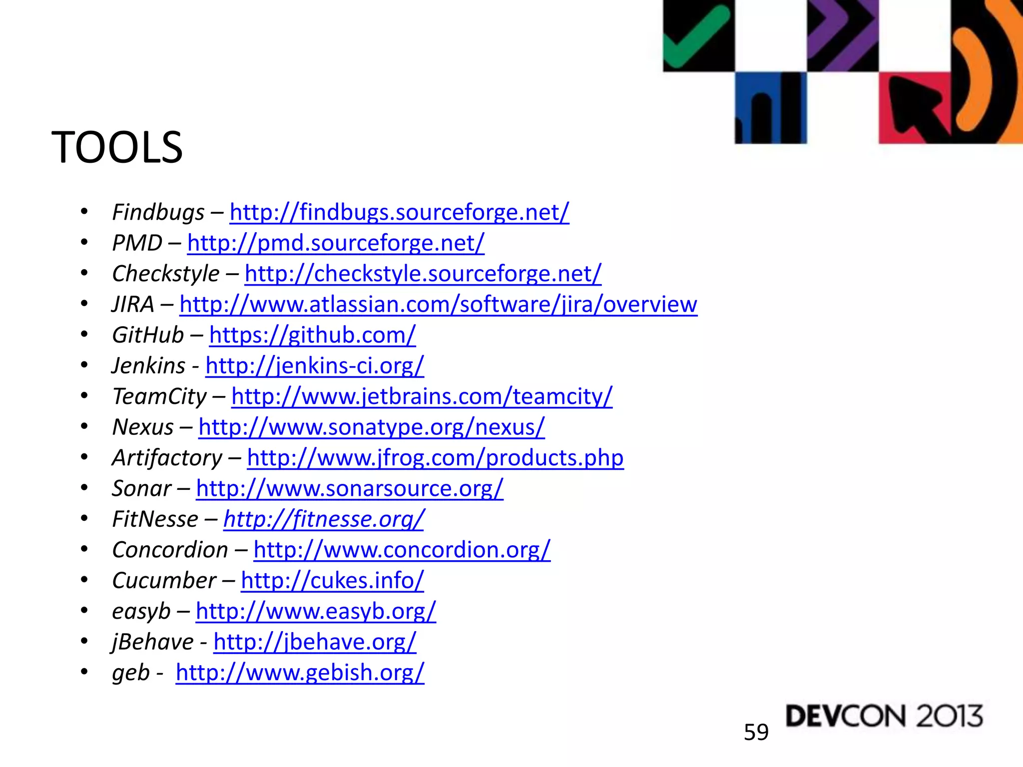 59
TOOLS
• Findbugs – http://findbugs.sourceforge.net/
• PMD – http://pmd.sourceforge.net/
• Checkstyle – http://checkstyle.sourceforge.net/
• JIRA – http://www.atlassian.com/software/jira/overview
• GitHub – https://github.com/
• Jenkins - http://jenkins-ci.org/
• TeamCity – http://www.jetbrains.com/teamcity/
• Nexus – http://www.sonatype.org/nexus/
• Artifactory – http://www.jfrog.com/products.php
• Sonar – http://www.sonarsource.org/
• FitNesse – http://fitnesse.org/
• Concordion – http://www.concordion.org/
• Cucumber – http://cukes.info/
• easyb – http://www.easyb.org/
• jBehave - http://jbehave.org/
• geb - http://www.gebish.org/
 