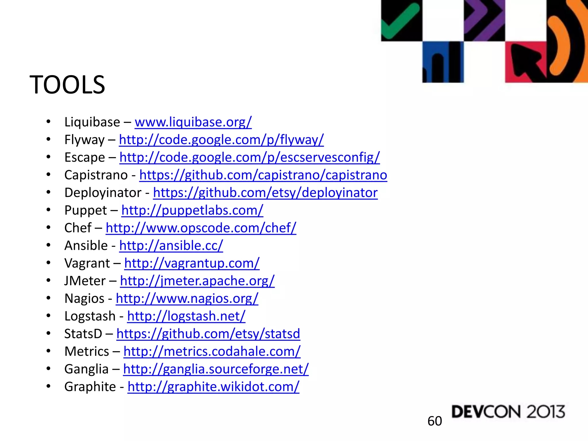 60
TOOLS
• Liquibase – www.liquibase.org/
• Flyway – http://code.google.com/p/flyway/
• Escape – http://code.google.com/p/escservesconfig/
• Capistrano - https://github.com/capistrano/capistrano
• Deployinator - https://github.com/etsy/deployinator
• Puppet – http://puppetlabs.com/
• Chef – http://www.opscode.com/chef/
• Ansible - http://ansible.cc/
• Vagrant – http://vagrantup.com/
• JMeter – http://jmeter.apache.org/
• Nagios - http://www.nagios.org/
• Logstash - http://logstash.net/
• StatsD – https://github.com/etsy/statsd
• Metrics – http://metrics.codahale.com/
• Ganglia – http://ganglia.sourceforge.net/
• Graphite - http://graphite.wikidot.com/
 