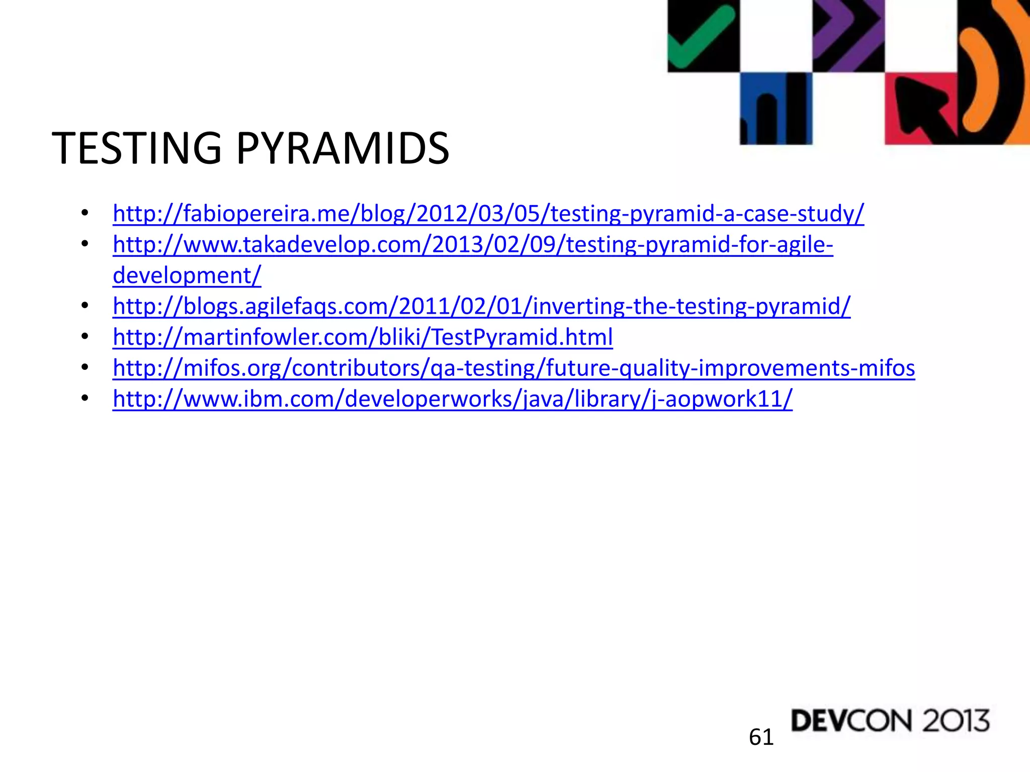 61
TESTING PYRAMIDS
• http://fabiopereira.me/blog/2012/03/05/testing-pyramid-a-case-study/
• http://www.takadevelop.com/2013/02/09/testing-pyramid-for-agile-
development/
• http://blogs.agilefaqs.com/2011/02/01/inverting-the-testing-pyramid/
• http://martinfowler.com/bliki/TestPyramid.html
• http://mifos.org/contributors/qa-testing/future-quality-improvements-mifos
• http://www.ibm.com/developerworks/java/library/j-aopwork11/
 