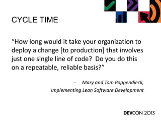 CYCLE TIME
“How long would it take your organization to
deploy a change [to production] that involves
just one single line of code? Do you do this
on a repeatable, reliable basis?”
- Mary and Tom Poppendieck,
Implementing Lean Software Development
 