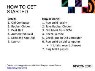 HOW TO GET
STARTED
Continuous Integration on a Dollar a Day by James Shore
(http://bit.ly/13CUiVn)
Setup:
1. Old Computer
2. Rubber Chicken
3. Desk Bell
4. Automated Build
5. Drink the Kool-Aid
6. Launch
How it works:
1. Run build locally
2. Take Rubber Chicken
3. Get latest from SCM
4. Check-in code
5. Check-out on Old Computer
6. Run build on old computer
• If it fails, revert changes
7. Ring bell if passes
 
