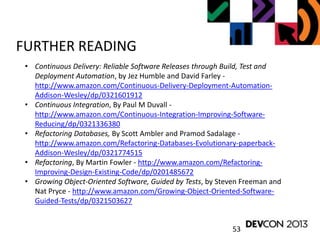 53
FURTHER READING
• Continuous Delivery: Reliable Software Releases through Build, Test and
Deployment Automation, by Jez Humble and David Farley -
http://www.amazon.com/Continuous-Delivery-Deployment-Automation-
Addison-Wesley/dp/0321601912
• Continuous Integration, By Paul M Duvall -
http://www.amazon.com/Continuous-Integration-Improving-Software-
Reducing/dp/0321336380
• Refactoring Databases, By Scott Ambler and Pramod Sadalage -
http://www.amazon.com/Refactoring-Databases-Evolutionary-paperback-
Addison-Wesley/dp/0321774515
• Refactoring, By Martin Fowler - http://www.amazon.com/Refactoring-
Improving-Design-Existing-Code/dp/0201485672
• Growing Object-Oriented Software, Guided by Tests, by Steven Freeman and
Nat Pryce - http://www.amazon.com/Growing-Object-Oriented-Software-
Guided-Tests/dp/0321503627
 