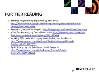 54
FURTHER READING
• Extreme Programming Explained, by Kent Beck -
http://www.amazon.com/Extreme-Programming-Explained-Embrace-
Change/dp/0201616416
• Release It!, by Michael Nygard - http://pragprog.com/book/mnee/release-it
• xUnit Test Patterns, by Gerard Meszaros - http://www.amazon.com/xUnit-
Test-Patterns-Refactoring-Code/dp/0131495054
• Working Effectively with Legacy Code, by Michael Feathers -
http://www.amazon.com/Working-Effectively-Legacy-Michael-
Feathers/dp/0131177052
• Agile Testing, by Lisa Crispin and Janet Gregory -
http://www.amazon.com/Agile-Testing-Practical-Guide-
Testers/dp/0321534468
 