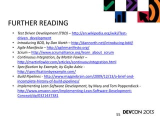 55
FURTHER READING
• Test Driven Development (TDD) – http://en.wikipedia.org/wiki/Test-
driven_development
• Introducing BDD, by Dan North – http://dannorth.net/introducing-bdd/
• Agile Manifesto – http://agilemanifesto.org/
• Scrum – http://www.scrumalliance.org/learn_about_scrum
• Continuous Integration, by Martin Fowler –
http://martinfowler.com/articles/continuousIntegration.html
• Specification by Example, by Gojko Adzic -
http://specificationbyexample.com/
• Build Pipelines - http://www.magpiebrain.com/2009/12/13/a-brief-and-
incomplete-history-of-build-pipelines/
• Implementing Lean Software Development, by Mary and Tom Poppendieck -
http://www.amazon.com/Implementing-Lean-Software-Development-
Concept/dp/0321437381
 