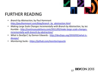 57
FURTHER READING
• Branch by Abstraction, by Paul Hammant
http://paulhammant.com/blog/branch_by_abstraction.html
• Making Large Scale Changes Incrementally with Branch by Abstraction, by Jez
Humble - http://continuousdelivery.com/2011/05/make-large-scale-changes-
incrementally-with-branch-by-abstraction/
• What is DevOps?, by Damon Edwards - http://dev2ops.org/2010/02/what-is-
devops/
• Monitoring Sucks - https://github.com/monitoringsucks
 