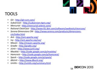 58
TOOLS
• Git - http://git-scm.com/
• Subversion - http://subversion.tigris.org/
• Mercurial - http://mercurial.selenic.com/
• Rational ClearCase - http://www-01.ibm.com/software/awdtools/clearcase/
• Serena Dimensions CM - http://www.serena.com/products/dimensions-
cm/index.html
• Ant - http://ant.apache.org/
• Ivy - http://ant.apache.org/ivy/
• Maven - http://maven.apache.org/
• Gradle - http://gradle.org/
• JUnit – http://www.junit.org/
• Mockito – http://code.google.com/p/mockito/
• Hamcrest – http://code.google.com/p/hamcrest/
• Spock – http://code.google.com/p/spock/
• dbUnit – http://www.dbunit.org/
• Unitils – http://unitils.org/summary.html
 
