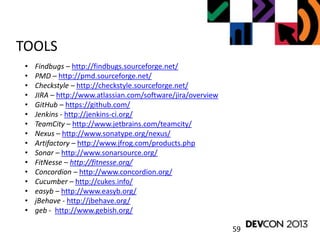 59
TOOLS
• Findbugs – http://findbugs.sourceforge.net/
• PMD – http://pmd.sourceforge.net/
• Checkstyle – http://checkstyle.sourceforge.net/
• JIRA – http://www.atlassian.com/software/jira/overview
• GitHub – https://github.com/
• Jenkins - http://jenkins-ci.org/
• TeamCity – http://www.jetbrains.com/teamcity/
• Nexus – http://www.sonatype.org/nexus/
• Artifactory – http://www.jfrog.com/products.php
• Sonar – http://www.sonarsource.org/
• FitNesse – http://fitnesse.org/
• Concordion – http://www.concordion.org/
• Cucumber – http://cukes.info/
• easyb – http://www.easyb.org/
• jBehave - http://jbehave.org/
• geb - http://www.gebish.org/
 