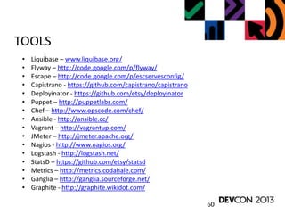 60
TOOLS
• Liquibase – www.liquibase.org/
• Flyway – http://code.google.com/p/flyway/
• Escape – http://code.google.com/p/escservesconfig/
• Capistrano - https://github.com/capistrano/capistrano
• Deployinator - https://github.com/etsy/deployinator
• Puppet – http://puppetlabs.com/
• Chef – http://www.opscode.com/chef/
• Ansible - http://ansible.cc/
• Vagrant – http://vagrantup.com/
• JMeter – http://jmeter.apache.org/
• Nagios - http://www.nagios.org/
• Logstash - http://logstash.net/
• StatsD – https://github.com/etsy/statsd
• Metrics – http://metrics.codahale.com/
• Ganglia – http://ganglia.sourceforge.net/
• Graphite - http://graphite.wikidot.com/
 