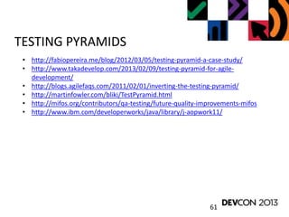 61
TESTING PYRAMIDS
• http://fabiopereira.me/blog/2012/03/05/testing-pyramid-a-case-study/
• http://www.takadevelop.com/2013/02/09/testing-pyramid-for-agile-
development/
• http://blogs.agilefaqs.com/2011/02/01/inverting-the-testing-pyramid/
• http://martinfowler.com/bliki/TestPyramid.html
• http://mifos.org/contributors/qa-testing/future-quality-improvements-mifos
• http://www.ibm.com/developerworks/java/library/j-aopwork11/
 