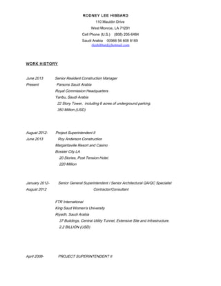 RODNEY LEE HIBBARD
110 Mauldin Drive
West Monroe, LA 71291
Cell Phone (U.S.) (808) 205-6484
Saudi Arabia 00966 56 608 8169
rleehibbard@hotmail.com
WORK HISTORY
June 2013 Senior Resident Construction Manager
Present Parsons Saudi Arabia
Royal Commission Headquarters
Yanbu, Saudi Arabia
22 Story Tower, including 6 acres of underground parking.
350 Million (USD)
August 2012- Project Superintendent II
June 2013 Roy Anderson Construction
Margaritaville Resort and Casino
Bossier City LA
20 Stories, Post Tension Hotel.
220 Million
January 2012- Senior General Superintendent / Senior Architectural QA/QC Specialist
August 2012 Contractor/Consultant
FTR International
King Saud Women’s University
Riyadh, Saudi Arabia
37 Buildings, Central Utility Tunnel, Extensive Site and Infrastructure.
2.2 BILLION (USD)
April 2008- PROJECT SUPERINTENDENT II
 