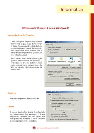 www.acasadoconcurseiro.com.br 5
Informática
Diferenças do Windows 7 para o Windows XP
Ícones da Área de Trabalho
Como configurar: Propriedades da Área
de Trabalho → guia “Área de Trabalho”
→ Botão “Personalizar área de trabalho”.
Ícones disponíveis: Meus documentos,
Meu computador, Meus locais de rede e
Internet Explorer (pode não aparecer, se
tiver sido atualizado).
Nessa mesma janela aparece uma opção
que não está disponível no Windows 7,
a “Limpeza da área de trabalho”. Essa
opção coloca em uma pasta os ícones da
Área de Trabalho não utilizados por 60
dias ou mais.
Gadgets
Não estão disponíveis no Windows XP
Lixeira
O espaço destinado à Lixeira é configurado
em porcentagem (no Windows 7 é em
Megabytes). Também tem uma opção que
não aparece no Windows 7: “Usar a mesma
configuração para todas unidades”.
 