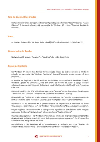 Banco do Brasil 2013/2 – Informática – Prof. Márcio Hunecke
www.acasadoconcurseiro.com.br 7
Tela de Logon/Boas Vindas
No Windows XP a tela de logon pode ser configurada para o formato “Boas Vindas” ou “Logon
Clássico”. A forma de alterar está na apostila de Windows XP – Item “Tipos de Contas de
Usuários”.
Aero
As funções do Aero (Flip 3D, Snap, Shake e Peek) NÃO estão disponíveis no Windows XP.
Gerenciador de Tarefas
No Windows XP as guias “Serviços” e “Usuários” não estão disponíveis.
Painel de Controle
No Windows XP possui duas formas de visualização (Modo de exibição clássico e Modo de
exibição por categoria). No Windows 7 existem 3 formas (Categoria, Ícones grandes e Ícones
pequenos).
A “Central de Segurança” do XP controla informações sobre Antivírus, Windows Firewall,
Windows Update. No Windows 7, esse item chama-se “Central de Ações” e agrega controle
sobre Anti-spyware, UAC (Controle de Conta de Usuário) e Manutenção (Relatório de Problemas
e Backup).
Contas de usuário – No XP é utilizado para gerenciar “apenas” contas de usuários. No Windows
7 é utilizado para controlar também o UAC (Controle de Conta de Usuário).
Gerenciador de Credenciais – Não há esse ícone no Painel de Controle, o gerenciamento de
senhas é feito no ícone “Contas de usuário”, guia “Avançado”, botão “Gerenciar senhas”.
Impressoras – No Windows XP o gerenciamento de impressoras é realizado no ícone
“Impressoras e aparelhos de fax”. No Windows 7 o ícone se chama “Dispositivos e Impressoras”.
Opções regionais – No Windows XP as configurações regionais são efetuadas no ícone “Opções
regionais e de idioma”. No Windows 7 o ícone se chama “Região e Idioma”.
Instalação de programas – No Windows XP a instalação e remoção de programas e componentes
do Windows é realizada através do ícone “Adicionar ou remover programas”. No Windows 7 o
ícone se chama “Programas e Recursos”.
Acessibilidade – No Windows XP o gerenciamento é realizado no ícone “Opções de
acessibilidade”. No Windows 7 o ícone se chama “Central de Facilidade de Acesso”.
 