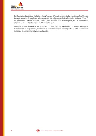 www.acasadoconcurseiro.com.br8
Configuração da Área de Trabalho – No Windows XP praticamente todas configurações (Temas,
Área de trabalho, Proteção de tela, Aparência e Configurações) são efetivadas no ícone “Vídeo”.
No Windows 7 existe o ícone “Vídeo”, mas contém poucas configurações. A maioria das
alterações são realizadas no ícone “Personalização”.
Diversos ícones aparecem no Windows 7, mas não no Windows XP. Alguns exemplos:
Gerenciador de Dispositivos, Informações e Ferramentas de Desempenho (no XP não existe o
índice de desempenho) e Windows Update.
 