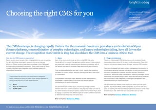 Choosing the right CMS for you                                                                                                                                                        Laurence Cornwall-Watkins
                                                                                                                                                                                      New Business Director

                                                                                                                                                                                      Agree/Disagree?
                                                                                                                                                                                      Let Laurence know:
                                                                                                                                                                                      laurence-cw@brightblueday.co.uk




The CMS landscape is changing rapidly. Factors like the economic downturn, prevalence and evolution of Open
Source platforms, commoditization of complex technologies, and legacy technologies failing, have all driven the
current change. The recognition that content is king has also driven the CMS into a business critical tool.
How are the CMS vendors responding?                                  1. Basic                                                                   2. Plug-in architecture
Some vendors have merged or are merging platforms and companies,     Basic is the wrong word to use, as this is not a CMS that lacks            These are middleweight CMS products currently available. Newer
trying to shift large scale legacy systems into current delivery     functionality in the content management solution sense. These products     companies produce some of the best I have encountered; these don’t
platforms. Newer vendors have taken advantage of their lightweight   are amazing at creating, maintaining and developing a website, with all    have the architecture legacy issues of longer standing CMS vendors.
architecture and upscaled functionality. Some have moved to SAAS     the features you need to complete these tasks quickly and efficiently.
models and others have integrated other business systems to                                                                                     They have increased their basic content management functionality to
differentiate themselves.                                            They are designed with the end user in mind, namely the marketing          include some amazing business critical plug-ins such as: ecommerce,
                                                                     managers or content editors, ensuring the interfaces aren’t over-fussy     document management systems, workflow engines, SharePoint
                                                                     or complicated.                                                            connectors, advanced image manipulation, elearning packages, social
    I have broken the evolution into three distinct categories                                                                                  networking tools (forget blogs or wikis: some are replicating Facebook
    which I believe now form the basis of the options available to   One drawback is building costs. Because of their open platform             like functionality), flash integration, multilingual management and
    you if you’re procuring a CMS at the moment:                     advantages, upgrade paths, build times and security are still              content publishing to multiple sources.
                                                                     considerations for some companies.
    1.   Basic                                                                                                                                  The downsides are minimal; most issues are based upon the client
    2.   Plug-in architecture                                        The downsides are minimal if you just want to manage content.              appetite. It’s said that 80% of the functionality you launch with isn’t
    3.   ECRM-CMS                                                    However with more content created in one year than in the sum total of     used, so starting with the essentials and enhance based on what users
                                                                     our entire existence do we just want to create more content? If you want   do/want/say is vital. Otherwise you can quickly rack up costs.
                                                                     to engage a customer with different types of content, different channels
                                                                     or different tools these may not be the best.                              Best examples: Kentico, EPiServer, Sitefinity

                                                                     Best examples: Wordpress, MODx




To find out more please call 01202          669090 or visit brightblueday.co.uk
 