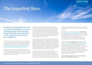 The Imperfect Store.
                                                                                                                                                                                                  Neil Johnson
                                                                                                                                                                                                  Head of Data Planning

                                                                                                                                                                                                  Agree/Disagree?
                                                                                                                                                                                                  Let Neil know:
                                                                                                                                                                                                  neil.johnson@brightblueday.co.uk




Having been a data planner for some                                        How they completely dominated the market remains somewhat
                                                                           contentious (see Adam Cohen’s delightful “The Perfect Store” (2002),
                                                                                                                                                          targeted by brands. And right now, I’m looking for the privacy settings
                                                                                                                                                          that prevent eBay from exploiting me, but they seem to be remarkably
15 years, it’s heartening to see it’s not                                  for more on this). But one thing’s for sure, they got the model right –        well hidden...
                                                                           a community approach underpinned by strong community values.
just data planners who are getting                                         And data was at the heart of everything they did. Feedback ratings             Which brings us to two important trends. Firstly, “Profile Myning”

excited about data; how much there                                         (a community idea) created reputations that enabled users to transact
                                                                           with trust. Data empowered the consumer. More transactions equalled
                                                                                                                                                          (see http://trendwatching.com/trends/10trends2010/). The most value
                                                                                                                                                          enhancing thing a brand can do is to empower consumers with their
is, how secure it is, but moreover,                                        more trust. More trust equalled more transactions. They created a              data (guess what eBay, it’s not actually yours to sell). Value to consumer
                                                                           virtuous cycle of trust, powered by data.                                      = profit to business. And what a lot of data they’ve got.
how valuable it is.                                                                                                                                       Just imagine the value they could add. And the most imaginative
                                                                           Now I’m a big fan of eBay. I’ve been a community member since 2002.            thing they’ve thought of is to sell it through the Royal Mail. #Fail.
                                                                           I’ve got 139 feedback ratings. I even worked there. They now have more
The question is often one of “commoditisation”. In other words, how        data than any brand could hope for. A global customer base of 233 million      One more thing. Smart brands are helping their customers. Which
do we turn data into hard cash. And it seems eBay had the answer. It’s     (tellingly they refer to us as customers now, not community members). 14       brings me to trend #2. “Brand Butlers”: http://trendwatching.com/
simple, you repackage it, anonymise it (but just enough to avoid falling   million active users in the UK alone. At any one time, up to 10 million live   trends/brandbutlers/. Take the Virgin Atlantic Taxi2 service. It helps
foul of data protection legislation), and sell it to the highest bidder:   listings, across 13,000 categories. Data on the brands I’m interested in, my   travellers find a suitable taxi companion at their arrival point on
http://www.research-live.com/news/news-headlines/royal-mail-taps-          purchasing (and selling) habits, how I engage with the community and how       providing their flight number and onward destination. A lovely example
ebay-data-for-direct-marketing-targeting-tool/4002211.article              the community engages with me. I’m one of those 14 million customers,          of how a brand takes customer data (in this case, commercially
                                                                           and feel like eBay has sold me out. And I think you should too.                available flight information) and delivers maximum value to their
Which made me wonder, how can a brand that got it so right for so                                                                                         customers, at minimum cost to serve. You don’t even have to be flying
long, now have got is so wrong? They were THE community led brand.         The message to eBay...don’t just exploit your members for profit.              Virgin Atlantic to benefit. An elegant way to demonstrate their core
The world’s biggest marketplace. By the community, for the community.      Why not repackage our data, add value, and give it back to us. For             proposition of enhanced customer service, and maybe win a
So why have the champions of the new consumer democracy debased            our benefit. We could use it to discover brands we’re interested in            few new customers in the process.
themselves to the level of a list broker?                                  conversing with, it could give us social currency to engage with each
                                                                           other, and with the brands we love (and will love). And in the process, I      Head of Innovation at eBay take note. This isn’t innovation.
                                                                           might just fall in love with you again. We’re not sitting here waiting to be   This is in your DNA. Neglect at your peril.




To find out more please call 01202            669090 or visit brightblueday.co.uk
 