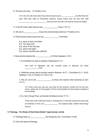 E. The time will come… (2 Timothy 4:3-4)
3 For the time will come when they will not endure sound _______________; but after their own
lusts shall they heap to themselves teachers, having itching ears; [4] And they shall
_______________ _______________ their ears from the truth, and shall be turned unto fables.
F. In the NT times, false doctrine was _______________ (Titus 1:10-11).
G. We are to _______________ those who promote false doctrine (1 Timothy 6:3-5):
H. False Doctrine takes away from the _______________ of the faith:
E.g. Jesus is God in the flesh
E.g. The virgin birth
E.g. Jesus is the only way
E.g. Jesus rose again
E.g. Jesus’s sacrifice was sufficient
I. False doctrine attacks the _______________ of Christ (Galatians 1:6-7):
1. It is therefore our duty to address it (Ephesians 5:11):
And have no fellowship with the unfruitful works of darkness, but rather
_______________ them.
2. Additional verses about avoiding heretics (Romans 16:17, 1 Corinthians 5:11, 16:22,
Galatians 1:8-9, 2 Timothy 3:5, Titus 3:10).
3. We are not to bid _______________ to those who teacher other doctrines (2 John
10-11):
10 If there come any unto you, and bring not this doctrine, receive him not into your
house, neither bid him God speed: [11] For he that biddeth him God speed is partaker of
his evil deeds.
4. So, God, through Paul, commends the Bereans (Acts 17:11):
These were more noble than those in Thessalonica, in that they received the word with
all readiness of mind, and _______________ the scriptures daily, whether those things
were so.
V. Theology : The Study of God (theos [God] + logos [study, word])
A. Theology helps us _______________ the Scriptures (c/w 1 Corinthians 14:40)
B. Two main types of theology:
3
 