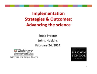 Enola	
  Proctor	
  
Johns	
  Hopkins	
  
February	
  24,	
  2014	
  
1	
  
Implementa)on	
  	
  
Strategies	
  &	
  Outcomes:	
  	
  
Advancing	
  the	
  science	
  
 