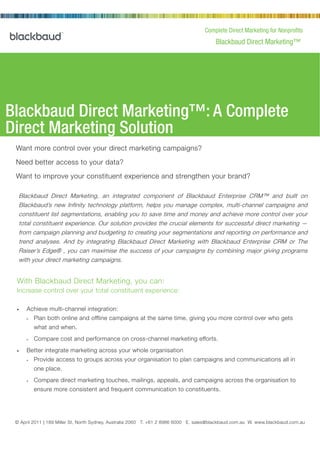 Complete Direct Marketing for Nonprofits
                                                                                            Blackbaud Direct Marketing™




Blackbaud Direct Marketing™: A Complete
Direct Marketing Solution
 Want more control over your direct marketing campaigns?

 Need better access to your data?

 Want to improve your constituent experience and strengthen your brand?

  Blackbaud Direct Marketing, an integrated component of Blackbaud Enterprise CRM™ and built on
  Blackbaud’s new Infinity technology platform, helps you manage complex, multi-channel campaigns and
  constituent list segmentations, enabling you to save time and money and achieve more control over your
  total constituent experience. Our solution provides the crucial elements for successful direct marketing —
  from campaign planning and budgeting to creating your segmentations and reporting on performance and
  trend analyses. And by integrating Blackbaud Direct Marketing with Blackbaud Enterprise CRM or The
  Raiser’s Edge® , you can maximise the success of your campaigns by combining major giving programs
  with your direct marketing campaigns.


 With Blackbaud Direct Marketing, you can:
 Increase control over your total constituent experience:

 •    Achieve multi-channel integration:
      »   Plan both online and offline campaigns at the same time, giving you more control over who gets
          what and when.
      »   Compare cost and performance on cross-channel marketing efforts.
 •    Better integrate marketing across your whole organisation
      »   Provide access to groups across your organisation to plan campaigns and communications all in
          one place.
      »   Compare direct marketing touches, mailings, appeals, and campaigns across the organisation to
          ensure more consistent and frequent communication to constituents.




 © April 2011 | 189 Miller St, North2000 Daniel Island Drive, Charleston, SC 8986 6000 E. sales@blackbaud.com.au W. www.blackbaud.com.au
                © February 2002 | Sydney, Australia 2060 T. +61 2 29492 T 800.443.9441 E solutions@blackbaud.com W www.blackbaud.com
 