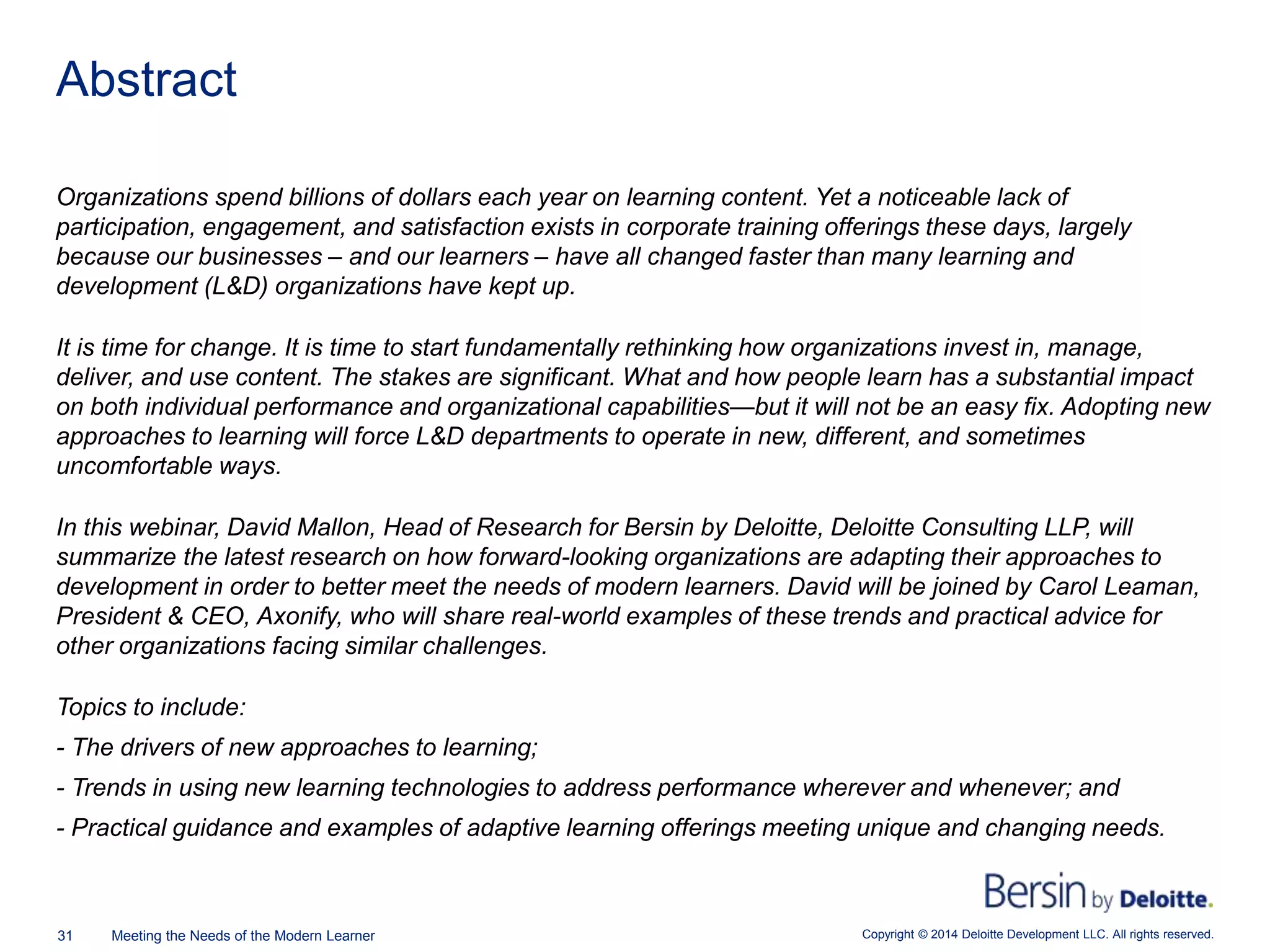 Copyright © 2014 Deloitte Development LLC. All rights reserved.31 Meeting the Needs of the Modern Learner
Organizations spend billions of dollars each year on learning content. Yet a noticeable lack of
participation, engagement, and satisfaction exists in corporate training offerings these days, largely
because our businesses – and our learners – have all changed faster than many learning and
development (L&D) organizations have kept up.
It is time for change. It is time to start fundamentally rethinking how organizations invest in, manage,
deliver, and use content. The stakes are significant. What and how people learn has a substantial impact
on both individual performance and organizational capabilities—but it will not be an easy fix. Adopting new
approaches to learning will force L&D departments to operate in new, different, and sometimes
uncomfortable ways.
In this webinar, David Mallon, Head of Research for Bersin by Deloitte, Deloitte Consulting LLP, will
summarize the latest research on how forward-looking organizations are adapting their approaches to
development in order to better meet the needs of modern learners. David will be joined by Carol Leaman,
President & CEO, Axonify, who will share real-world examples of these trends and practical advice for
other organizations facing similar challenges.
Topics to include:
- The drivers of new approaches to learning;
- Trends in using new learning technologies to address performance wherever and whenever; and
- Practical guidance and examples of adaptive learning offerings meeting unique and changing needs.
Abstract
 