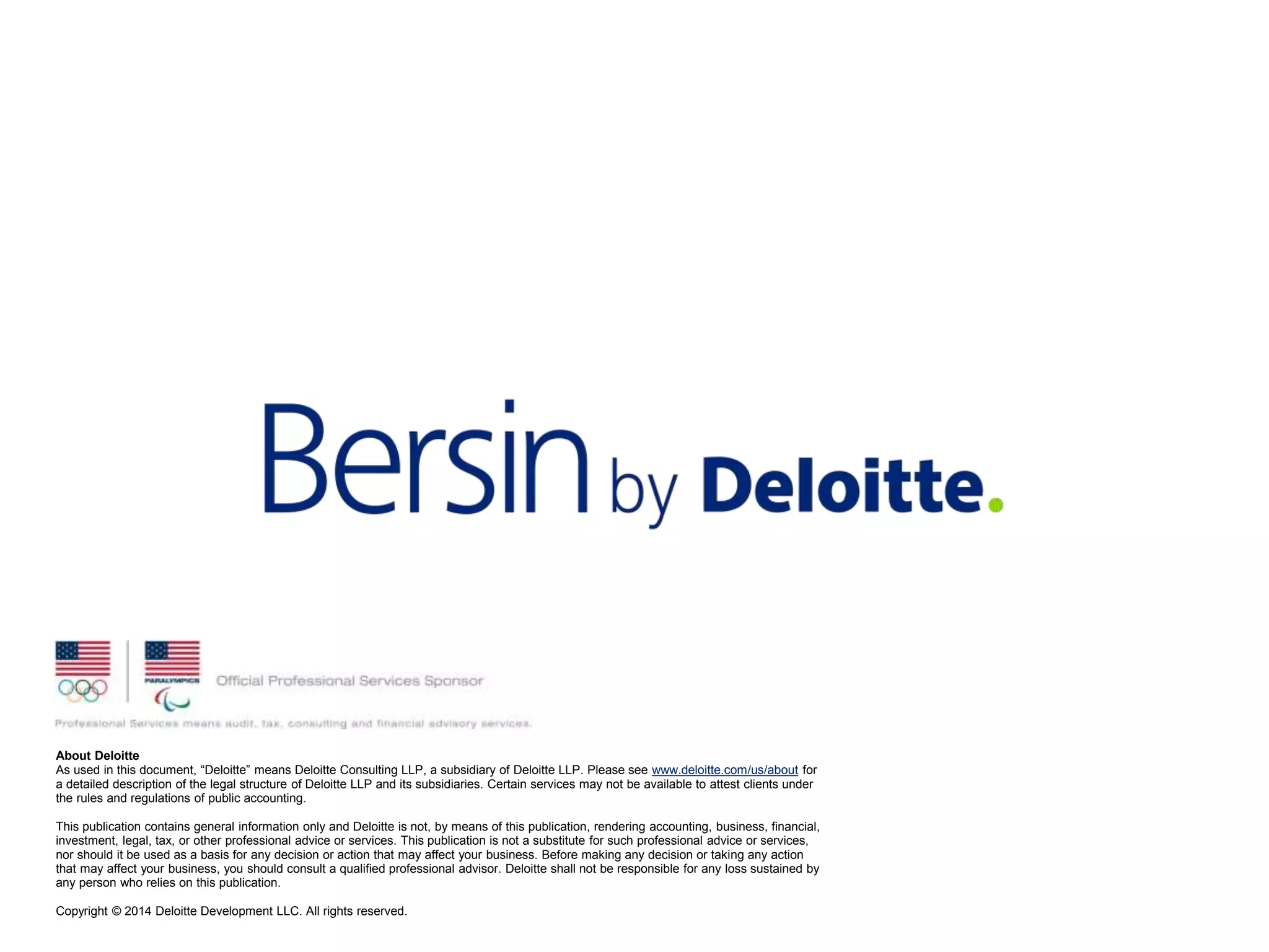 About Deloitte
As used in this document, “Deloitte” means Deloitte Consulting LLP, a subsidiary of Deloitte LLP. Please see www.deloitte.com/us/about for
a detailed description of the legal structure of Deloitte LLP and its subsidiaries. Certain services may not be available to attest clients under
the rules and regulations of public accounting.
This publication contains general information only and Deloitte is not, by means of this publication, rendering accounting, business, financial,
investment, legal, tax, or other professional advice or services. This publication is not a substitute for such professional advice or services,
nor should it be used as a basis for any decision or action that may affect your business. Before making any decision or taking any action
that may affect your business, you should consult a qualified professional advisor. Deloitte shall not be responsible for any loss sustained by
any person who relies on this publication.
Copyright © 2014 Deloitte Development LLC. All rights reserved.
 