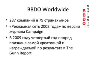 BBDO Worldwide 287 компаний в 79 странах мира «Рекламная сеть 2008 года» по версии журнала Campaign В 2009 году четвертый год подряд признана самой креативной и награждаемой по результатам The Gunn Report 