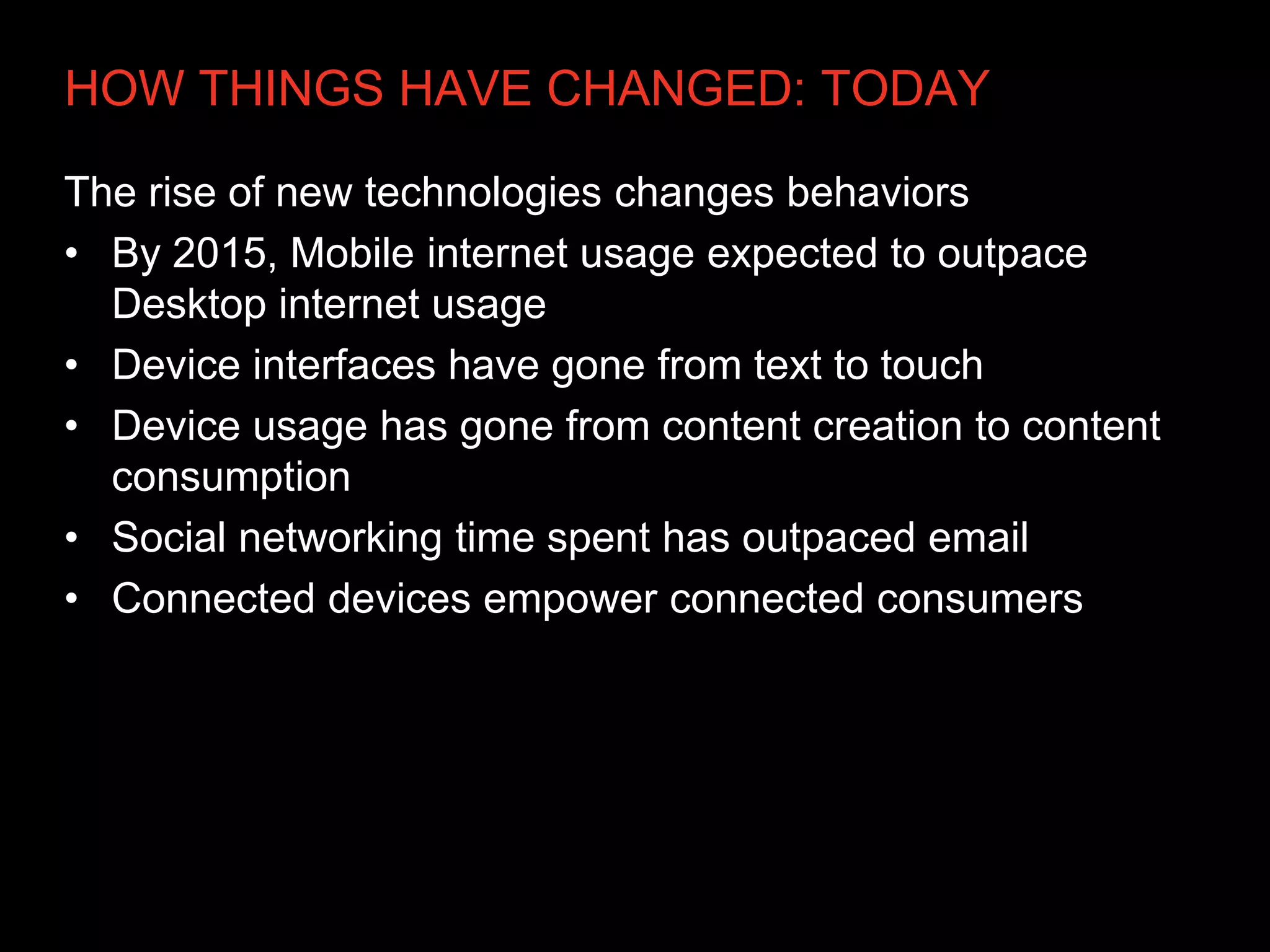 HOW THINGS HAVE CHANGED: TODAY

The rise of new technologies changes behaviors
• By 2015, Mobile internet usage expected to outpace
  Desktop internet usage
• Device interfaces have gone from text to touch
• Device usage has gone from content creation to content
  consumption
• Social networking time spent has outpaced email
• Connected devices empower connected consumers
 