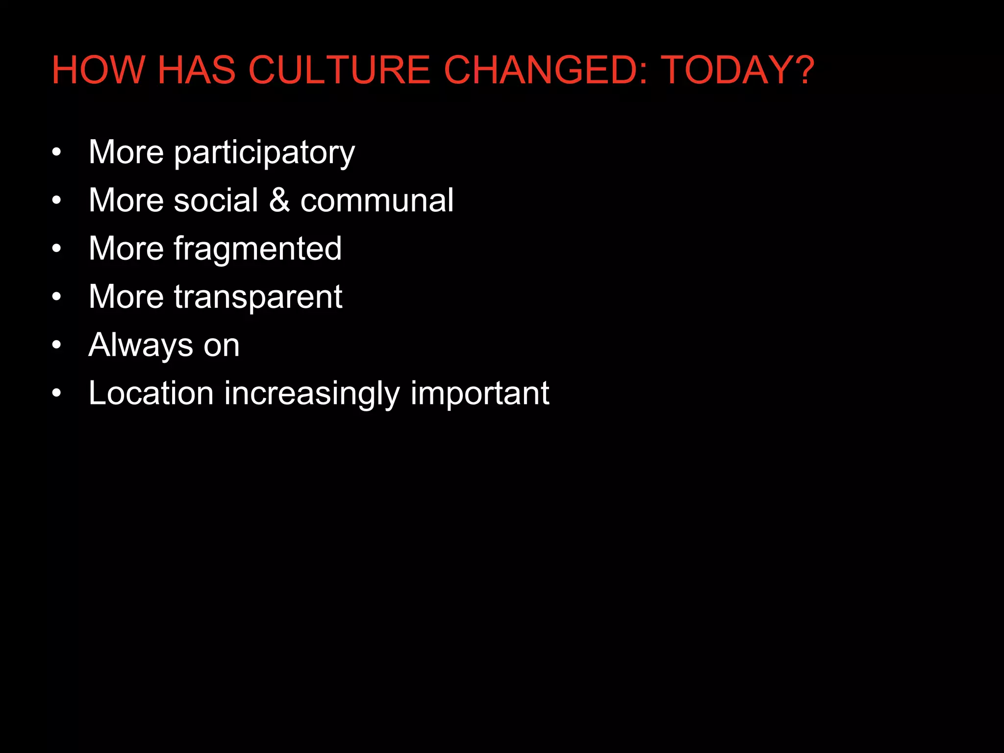 HOW HAS CULTURE CHANGED: TODAY?

•   More participatory
•   More social & communal
•   More fragmented
•   More transparent
•   Always on
•   Location increasingly important
 