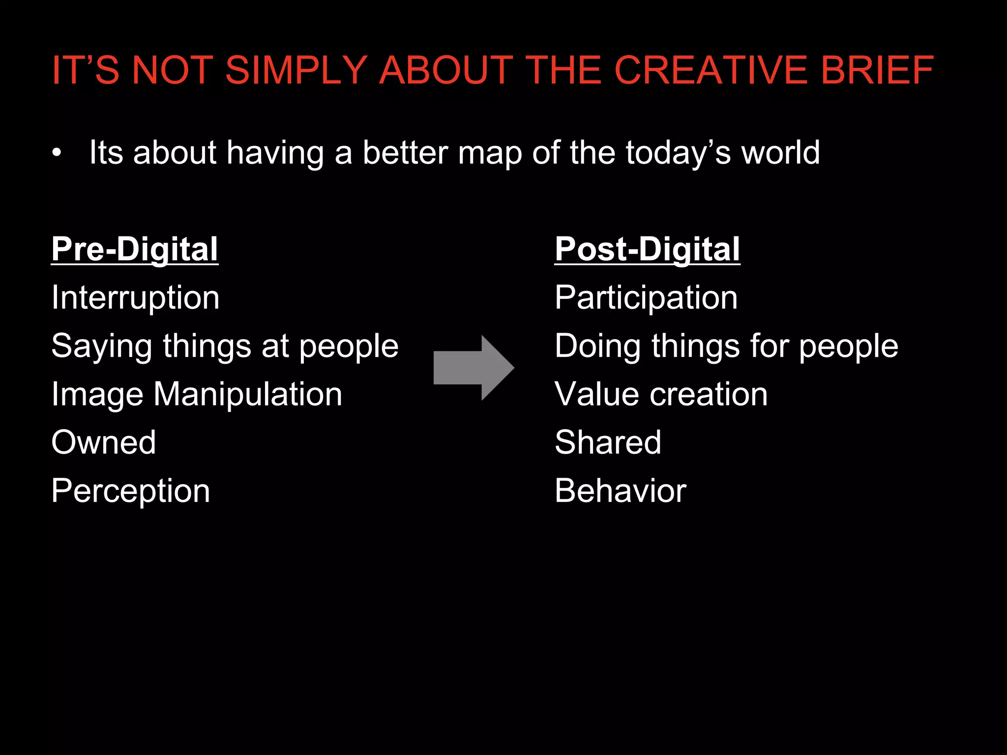 IT’S NOT SIMPLY ABOUT THE CREATIVE BRIEF

• Its about having a better map of the today’s world

Pre-Digital                      Post-Digital
Interruption                     Participation
Saying things at people          Doing things for people
Image Manipulation               Value creation
Owned                            Shared
Perception                       Behavior
 