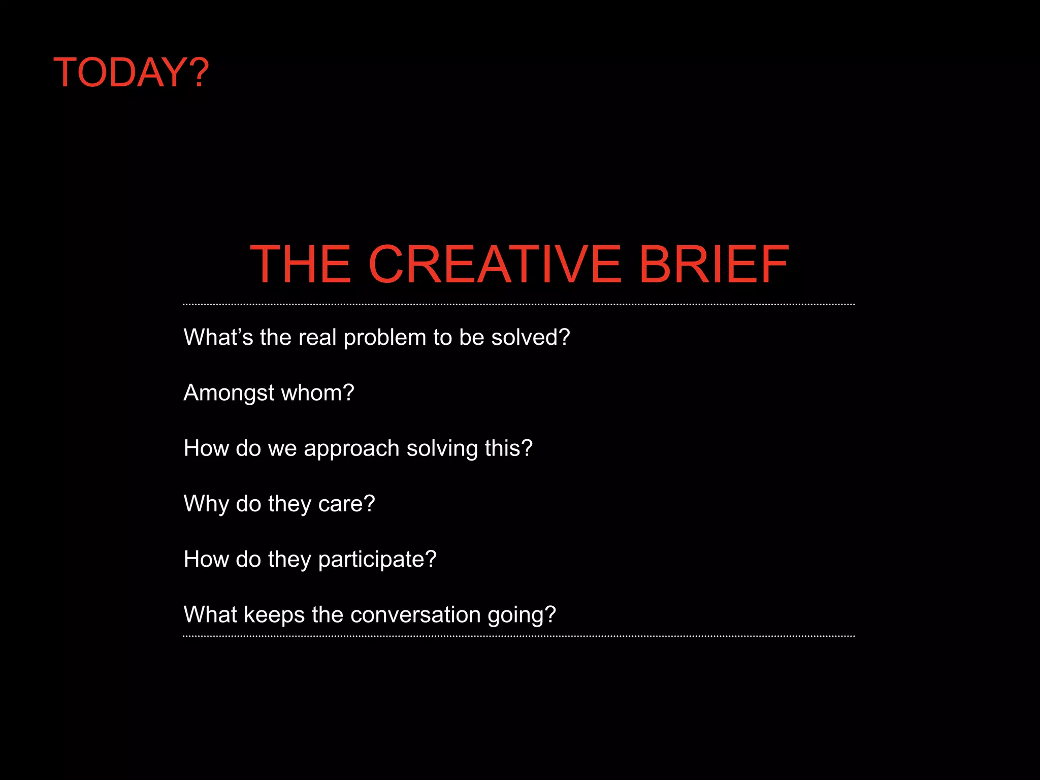 TODAY?



          THE CREATIVE BRIEF
    What’s the real problem to be solved?

    Amongst whom?

    How do we approach solving this?

    Why do they care?

    How do they participate?

    What keeps the conversation going?
 