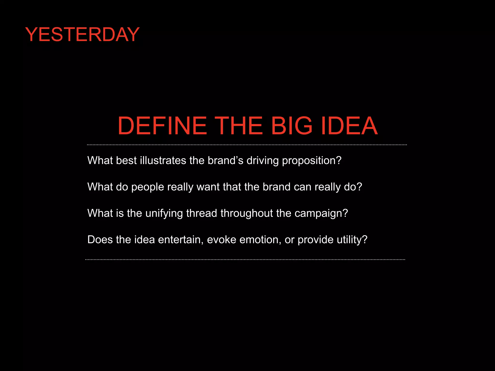 YESTERDAY



          DEFINE THE BIG IDEA
    What best illustrates the brand’s driving proposition?

    What do people really want that the brand can really do?

    What is the unifying thread throughout the campaign?

    Does the idea entertain, evoke emotion, or provide utility?
 