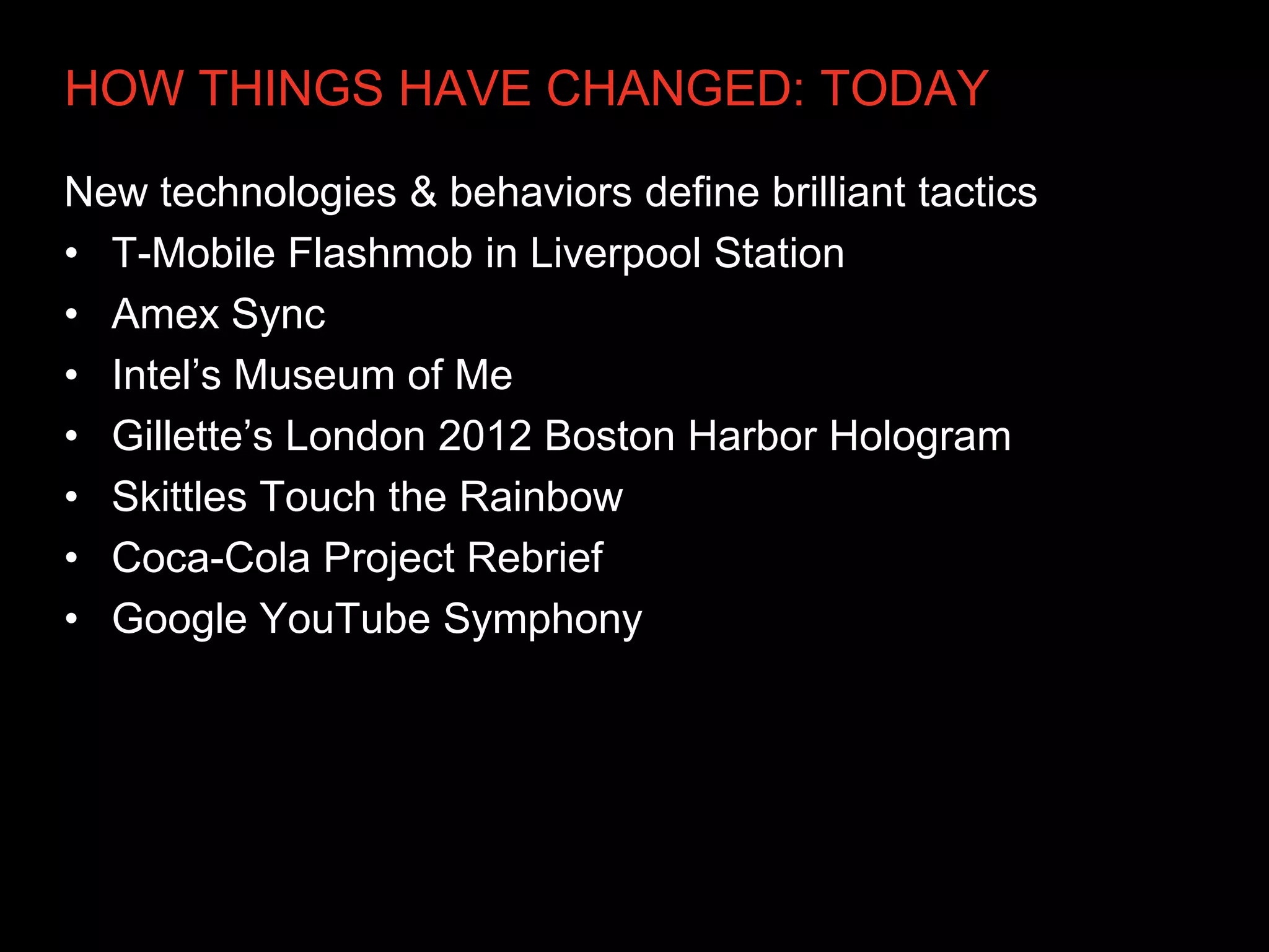HOW THINGS HAVE CHANGED: TODAY

New technologies & behaviors define brilliant tactics
• T-Mobile Flashmob in Liverpool Station
• Amex Sync
• Intel’s Museum of Me
• Gillette’s London 2012 Boston Harbor Hologram
• Skittles Touch the Rainbow
• Coca-Cola Project Rebrief
• Google YouTube Symphony
 