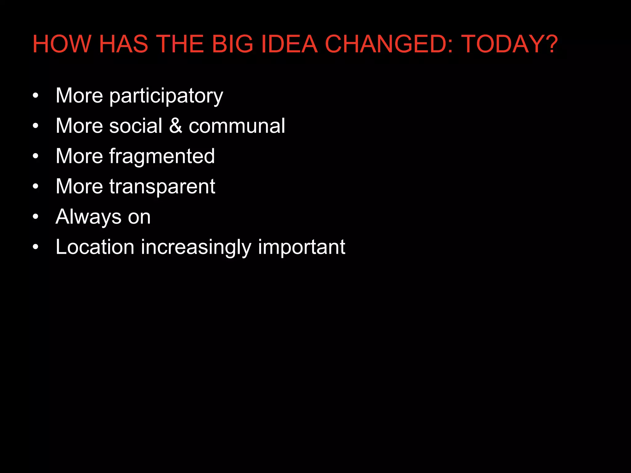 HOW HAS THE BIG IDEA CHANGED: TODAY?

•   More participatory
•   More social & communal
•   More fragmented
•   More transparent
•   Always on
•   Location increasingly important
 