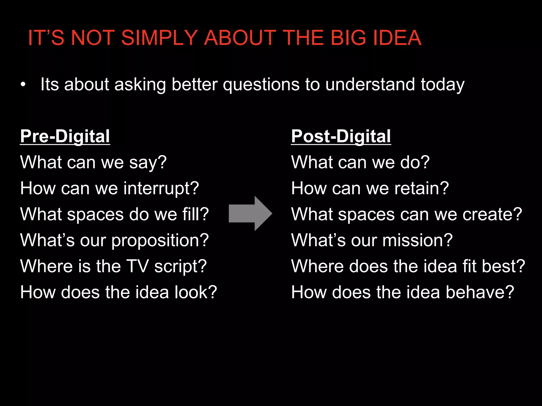 IT’S NOT SIMPLY ABOUT THE BIG IDEA

• Its about asking better questions to understand today

Pre-Digital                      Post-Digital
What can we say?                 What can we do?
How can we interrupt?            How can we retain?
What spaces do we fill?          What spaces can we create?
What’s our proposition?          What’s our mission?
Where is the TV script?          Where does the idea fit best?
How does the idea look?          How does the idea behave?
 