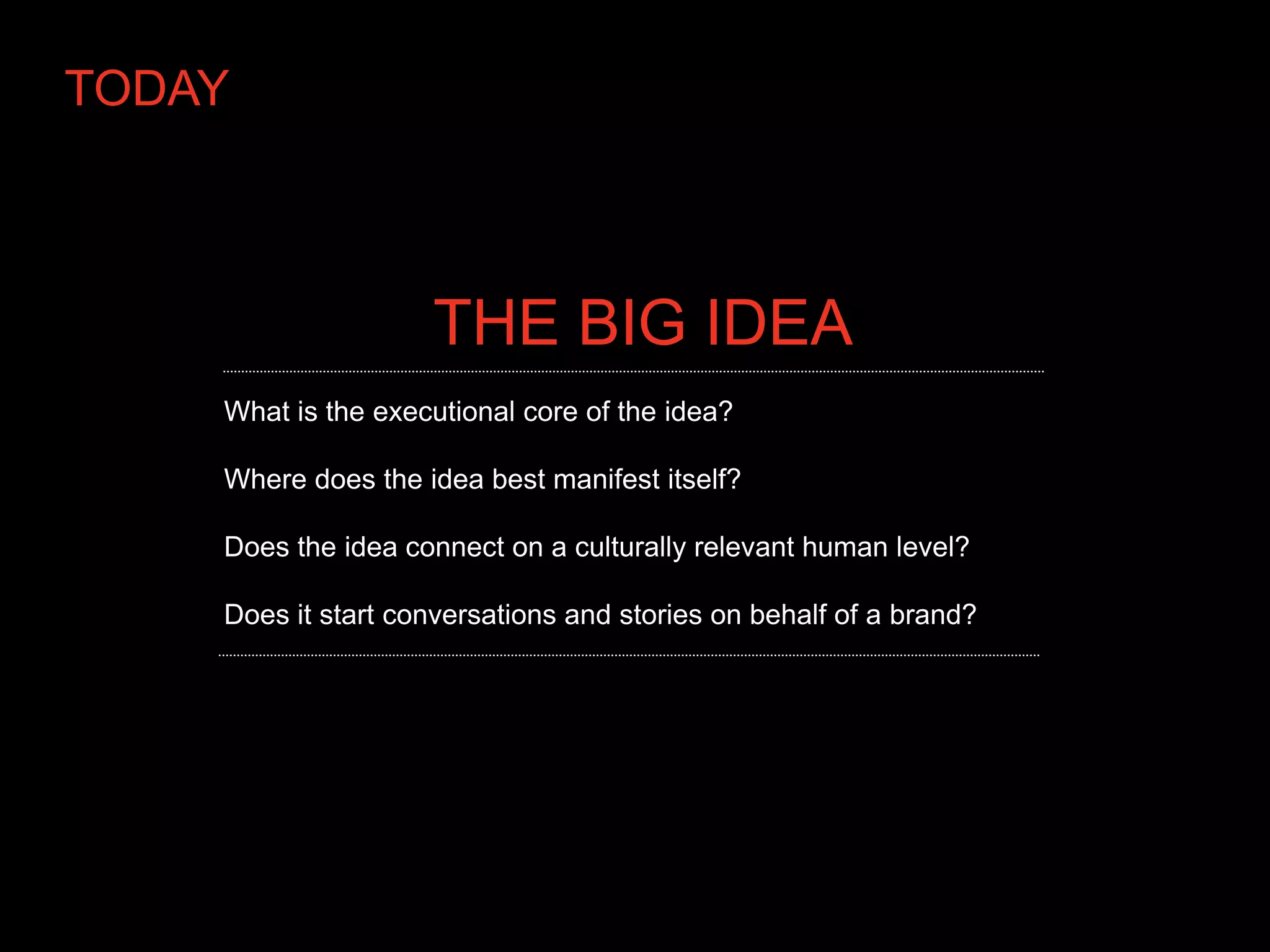 TODAY



                    THE BIG IDEA
    What is the executional core of the idea?

    Where does the idea best manifest itself?

    Does the idea connect on a culturally relevant human level?

    Does it start conversations and stories on behalf of a brand?
 