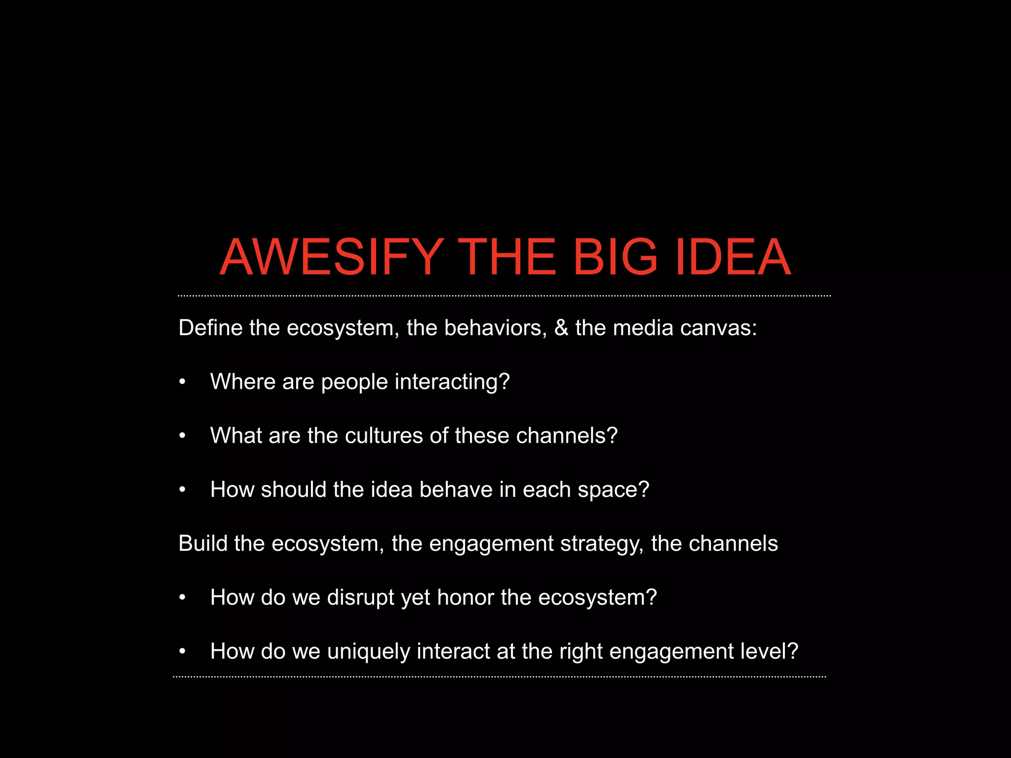 AWESIFY THE BIG IDEA
Define the ecosystem, the behaviors, & the media canvas:

•   Where are people interacting?

•   What are the cultures of these channels?

•   How should the idea behave in each space?

Build the ecosystem, the engagement strategy, the channels

•   How do we disrupt yet honor the ecosystem?

•   How do we uniquely interact at the right engagement level?
 