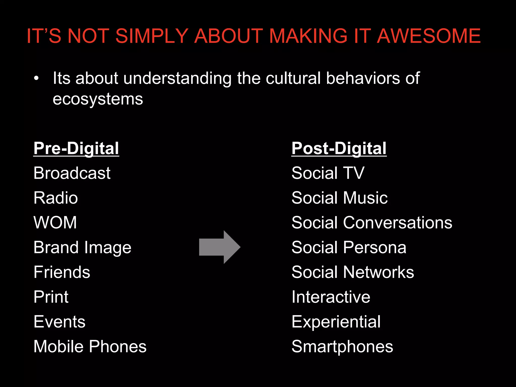 IT’S NOT SIMPLY ABOUT MAKING IT AWESOME

• Its about understanding the cultural behaviors of
  ecosystems

Pre-Digital                       Post-Digital
Broadcast                         Social TV
Radio                             Social Music
WOM                               Social Conversations
Brand Image                       Social Persona
Friends                           Social Networks
Print                             Interactive
Events                            Experiential
Mobile Phones                     Smartphones
 