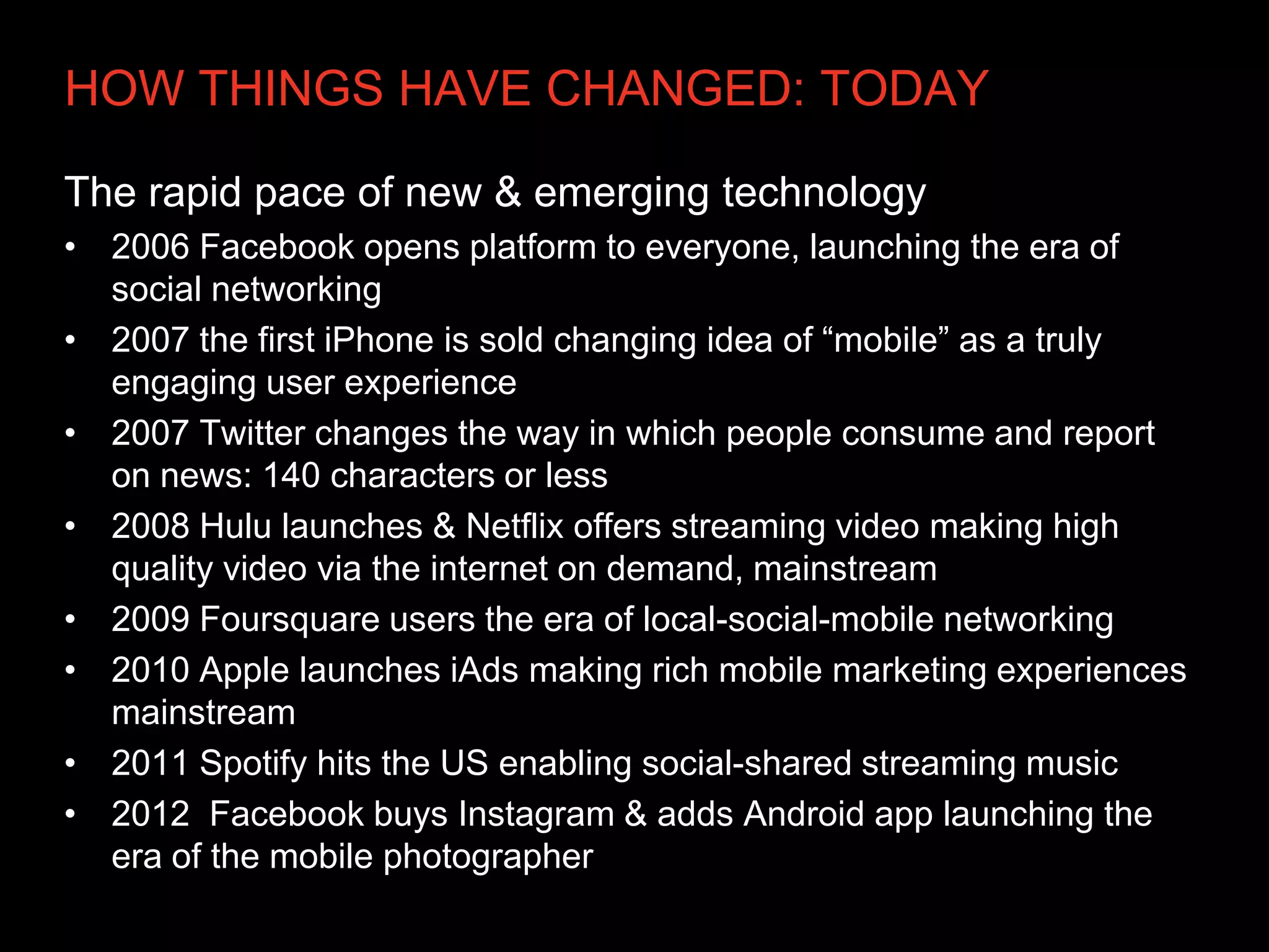 HOW THINGS HAVE CHANGED: TODAY

The rapid pace of new & emerging technology
• 2006 Facebook opens platform to everyone, launching the era of
  social networking
• 2007 the first iPhone is sold changing idea of “mobile” as a truly
  engaging user experience
• 2007 Twitter changes the way in which people consume and report
  on news: 140 characters or less
• 2008 Hulu launches & Netflix offers streaming video making high
  quality video via the internet on demand, mainstream
• 2009 Foursquare users the era of local-social-mobile networking
• 2010 Apple launches iAds making rich mobile marketing experiences
  mainstream
• 2011 Spotify hits the US enabling social-shared streaming music
• 2012 Facebook buys Instagram & adds Android app launching the
  era of the mobile photographer
 