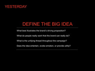 YESTERDAY



          DEFINE THE BIG IDEA
    What best illustrates the brand’s driving proposition?

    What do people really want that the brand can really do?

    What is the unifying thread throughout the campaign?

    Does the idea entertain, evoke emotion, or provide utility?
 