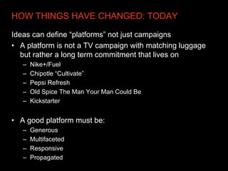 HOW THINGS HAVE CHANGED: TODAY

Ideas can define “platforms” not just campaigns
• A platform is not a TV campaign with matching luggage
   but rather a long term commitment that lives on
   –   Nike+/Fuel
   –   Chipotle “Cultivate”
   –   Pepsi Refresh
   –   Old Spice The Man Your Man Could Be
   –   Kickstarter


• A good platform must be:
   –   Generous
   –   Multifaceted
   –   Responsive
   –   Propagated
 