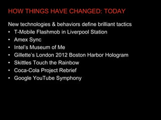 HOW THINGS HAVE CHANGED: TODAY

New technologies & behaviors define brilliant tactics
• T-Mobile Flashmob in Liverpool Station
• Amex Sync
• Intel’s Museum of Me
• Gillette’s London 2012 Boston Harbor Hologram
• Skittles Touch the Rainbow
• Coca-Cola Project Rebrief
• Google YouTube Symphony
 