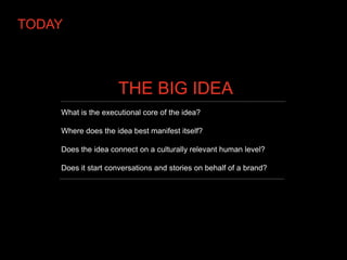 TODAY



                    THE BIG IDEA
    What is the executional core of the idea?

    Where does the idea best manifest itself?

    Does the idea connect on a culturally relevant human level?

    Does it start conversations and stories on behalf of a brand?
 