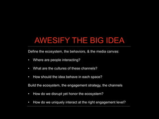 AWESIFY THE BIG IDEA
Define the ecosystem, the behaviors, & the media canvas:

•   Where are people interacting?

•   What are the cultures of these channels?

•   How should the idea behave in each space?

Build the ecosystem, the engagement strategy, the channels

•   How do we disrupt yet honor the ecosystem?

•   How do we uniquely interact at the right engagement level?
 