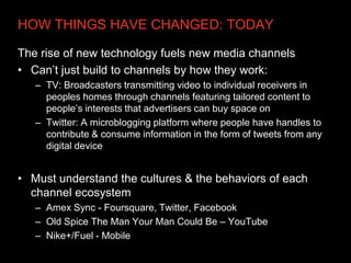 HOW THINGS HAVE CHANGED: TODAY

The rise of new technology fuels new media channels
• Can’t just build to channels by how they work:
   – TV: Broadcasters transmitting video to individual receivers in
     peoples homes through channels featuring tailored content to
     people’s interests that advertisers can buy space on
   – Twitter: A microblogging platform where people have handles to
     contribute & consume information in the form of tweets from any
     digital device


• Must understand the cultures & the behaviors of each
  channel ecosystem
   – Amex Sync - Foursquare, Twitter, Facebook
   – Old Spice The Man Your Man Could Be – YouTube
   – Nike+/Fuel - Mobile
 