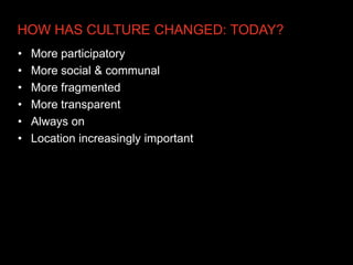 HOW HAS CULTURE CHANGED: TODAY?
•   More participatory
•   More social & communal
•   More fragmented
•   More transparent
•   Always on
•   Location increasingly important
 