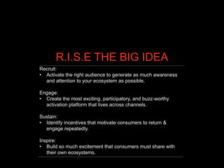 R.I.S.E THE BIG IDEA
Recruit:
• Activate the right audience to generate as much awareness
  and attention to your ecosystem as possible.

Engage:
• Create the most exciting, participatory, and buzz-worthy
  activation platform that lives across channels.

Sustain:
• Identify incentives that motivate consumers to return &
  engage repeatedly.

Inspire:
• Build so much excitement that consumers must share with
   their own ecosystems.
 