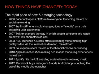 HOW THINGS HAVE CHANGED: TODAY

The rapid pace of new & emerging technology
• 2006 Facebook opens platform to everyone, launching the era of
  social networking
• 2007 the first iPhone is sold changing idea of “mobile” as a truly
  engaging user experience
• 2007 Twitter changes the way in which people consume and report
  on news: 140 characters or less
• 2008 Hulu launches & Netflix offers streaming video making high
  quality video via the internet on demand, mainstream
• 2009 Foursquare users the era of local-social-mobile networking
• 2010 Apple launches iAds making rich mobile marketing experiences
  mainstream
• 2011 Spotify hits the US enabling social-shared streaming music
• 2012 Facebook buys Instagram & adds Android app launching the
  era of the mobile photographer
 